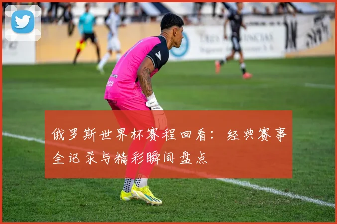 俄罗斯世界杯赛程回看：经典赛事全记录与精彩瞬间盘点