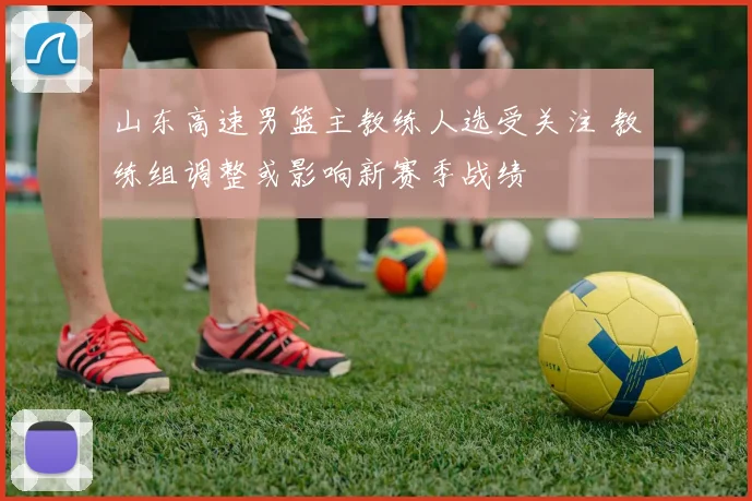 山东高速男篮主教练人选受关注 教练组调整或影响新赛季战绩