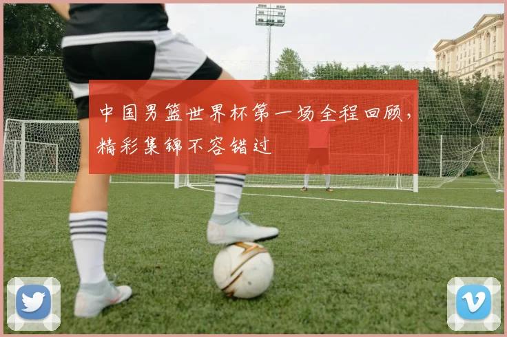 中国男篮世界杯第一场全程回顾，精彩集锦不容错过