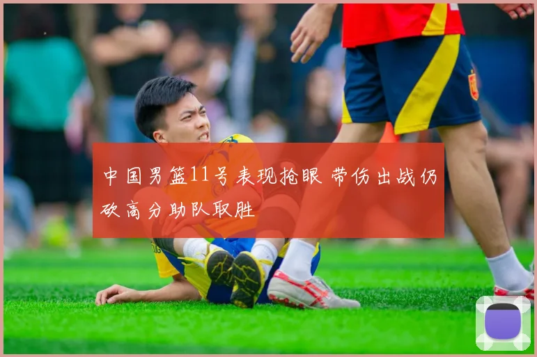 中国男篮11号表现抢眼 带伤出战仍砍高分助队取胜