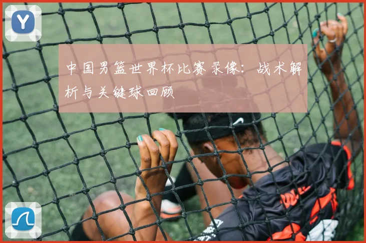 中国男篮世界杯比赛录像：战术解析与关键球回顾
