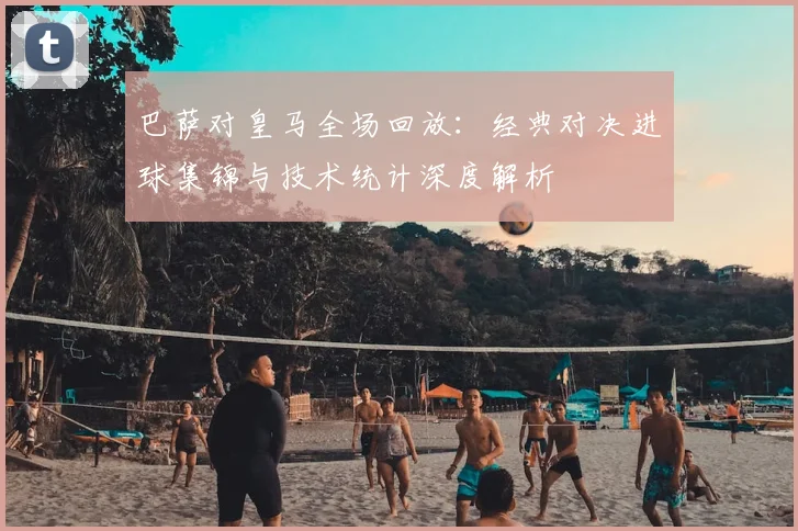 巴萨对皇马全场回放：经典对决进球集锦与技术统计深度解析