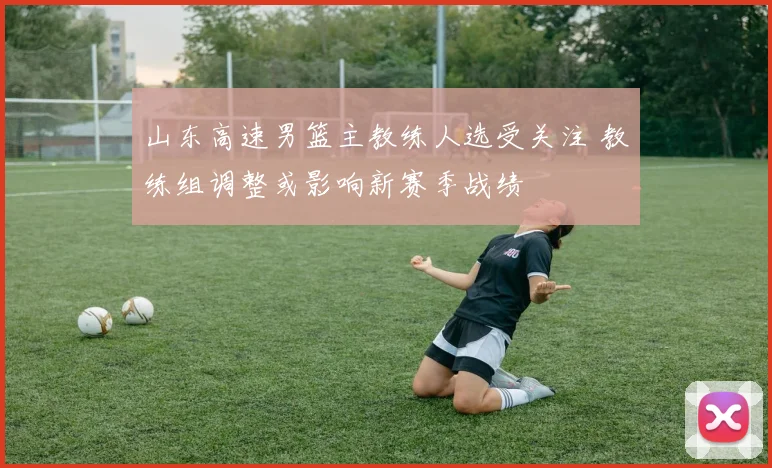 山东高速男篮主教练人选受关注 教练组调整或影响新赛季战绩