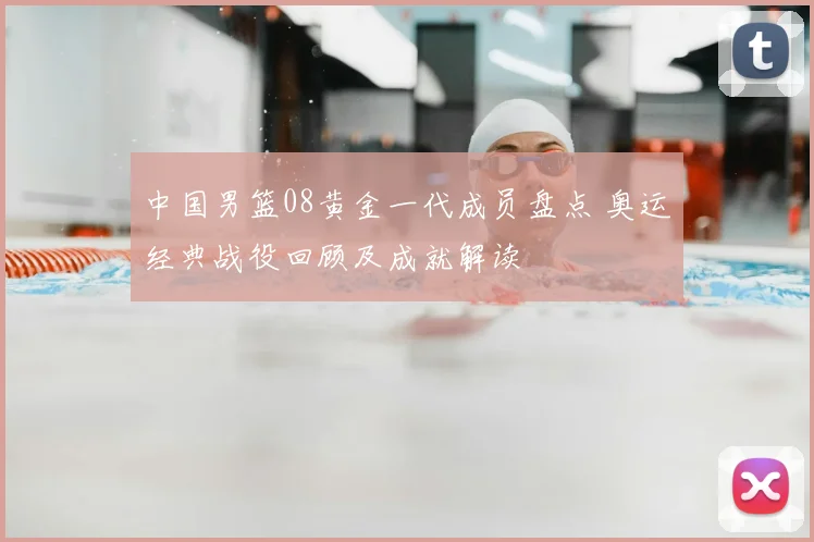 中国男篮08黄金一代成员盘点 奥运经典战役回顾及成就解读