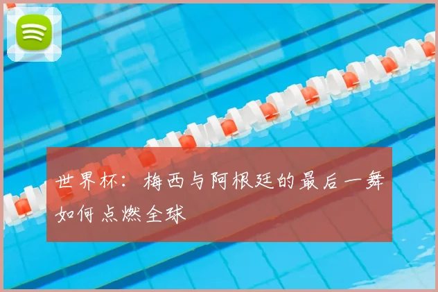 世界杯：梅西与阿根廷的最后一舞如何点燃全球