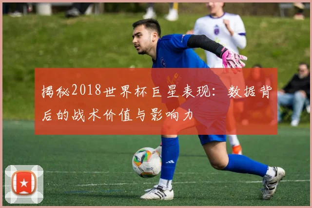 揭秘2018世界杯巨星表现：数据背后的战术价值与影响力