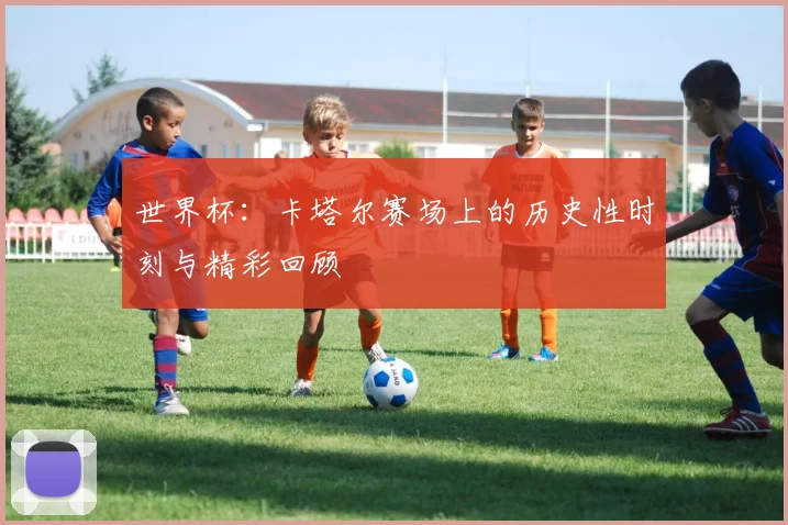 世界杯：卡塔尔赛场上的历史性时刻与精彩回顾