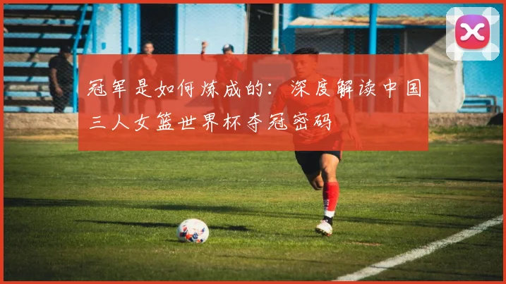 冠军是如何炼成的：深度解读中国三人女篮世界杯夺冠密码