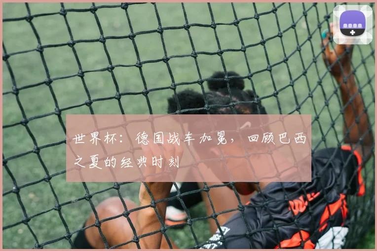 世界杯：德国战车加冕，回顾巴西之夏的经典时刻