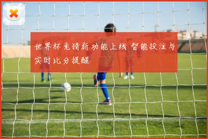 世界杯竞猜新功能上线 智能投注与实时比分提醒