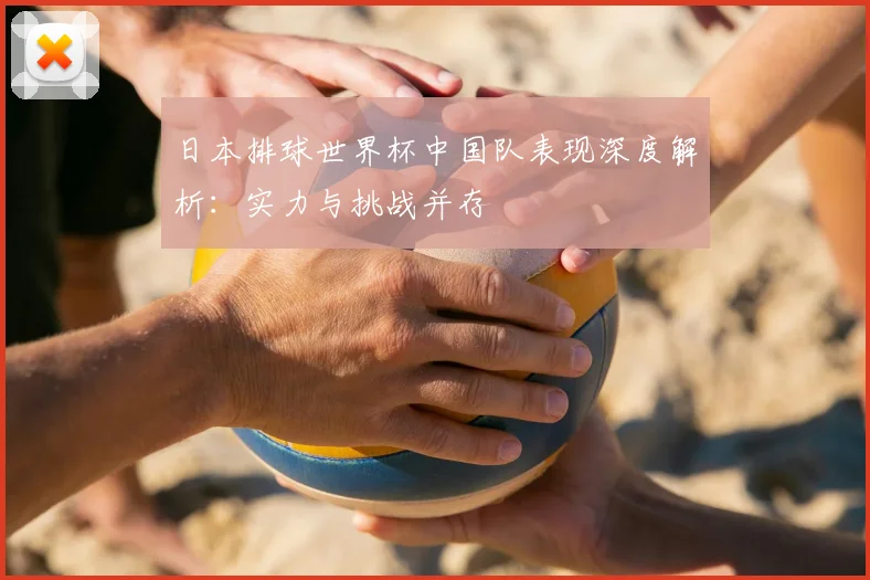 日本排球世界杯中国队表现深度解析:实力与挑战并存