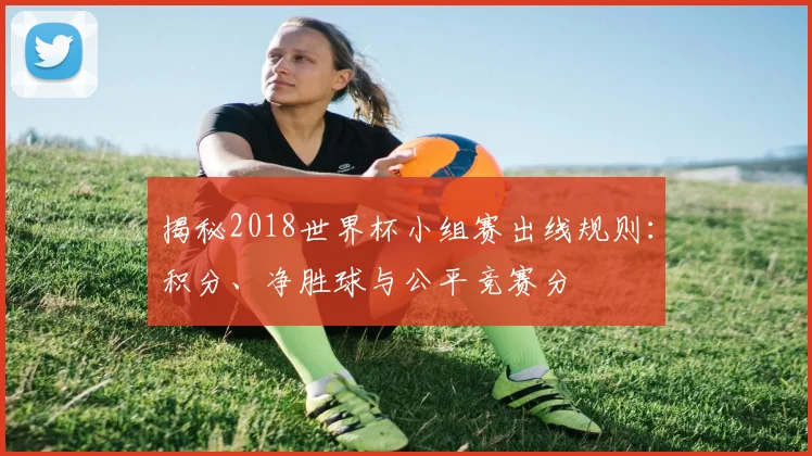 揭秘2018世界杯小组赛出线规则：积分、净胜球与公平竞赛分